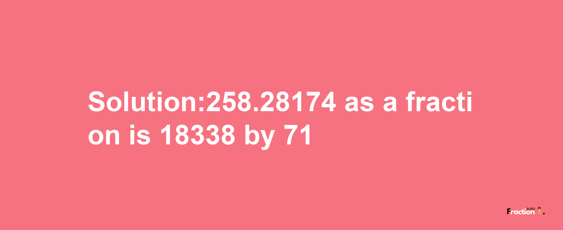 Solution:258.28174 as a fraction is 18338/71