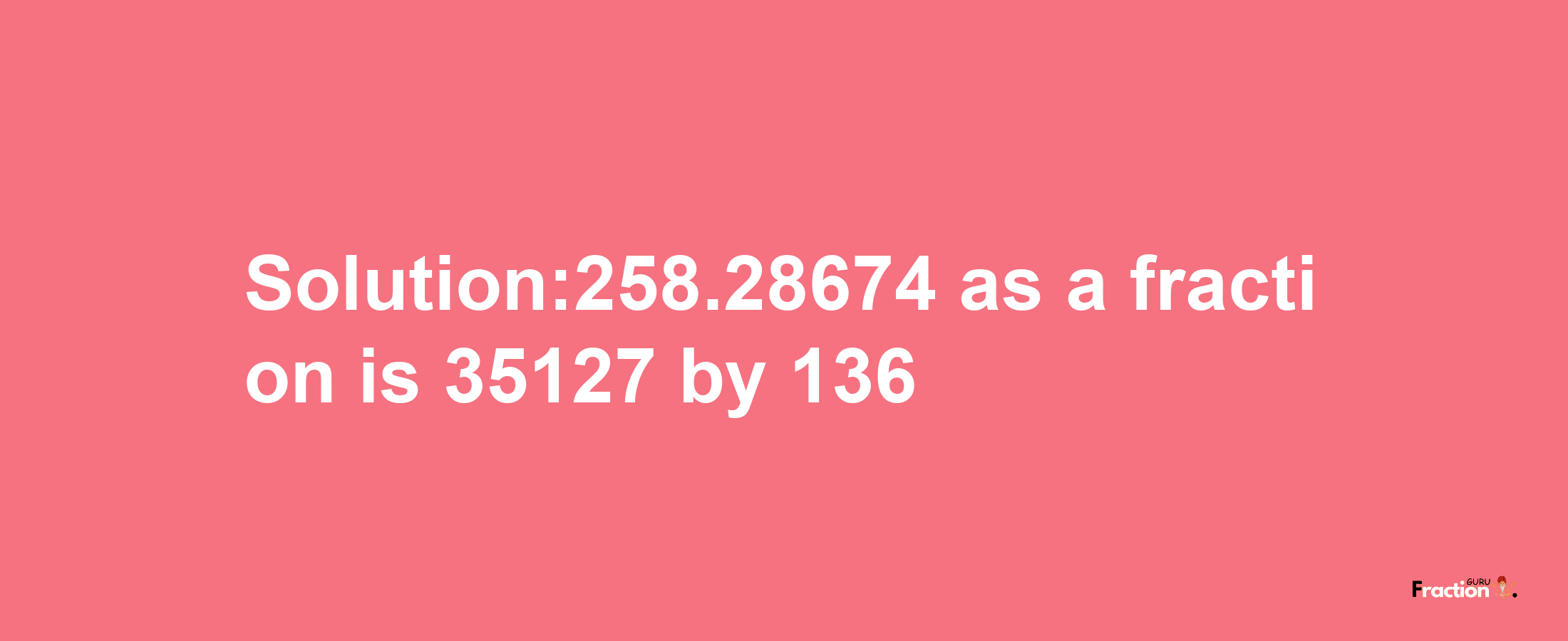 Solution:258.28674 as a fraction is 35127/136