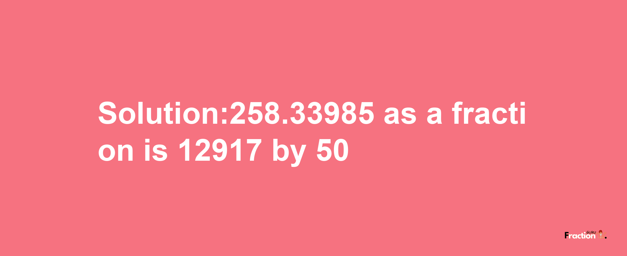 Solution:258.33985 as a fraction is 12917/50