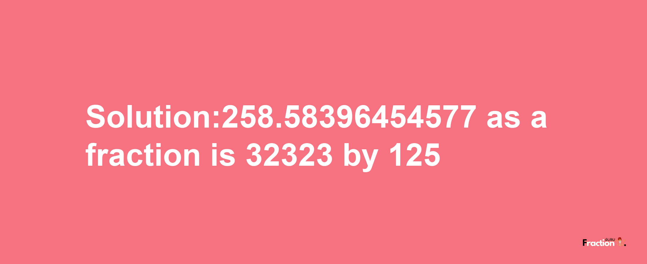 Solution:258.58396454577 as a fraction is 32323/125