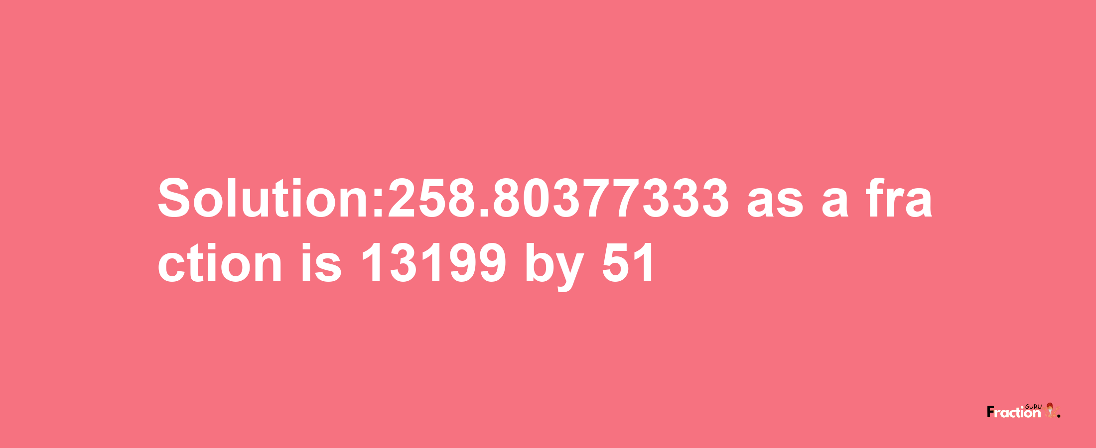 Solution:258.80377333 as a fraction is 13199/51