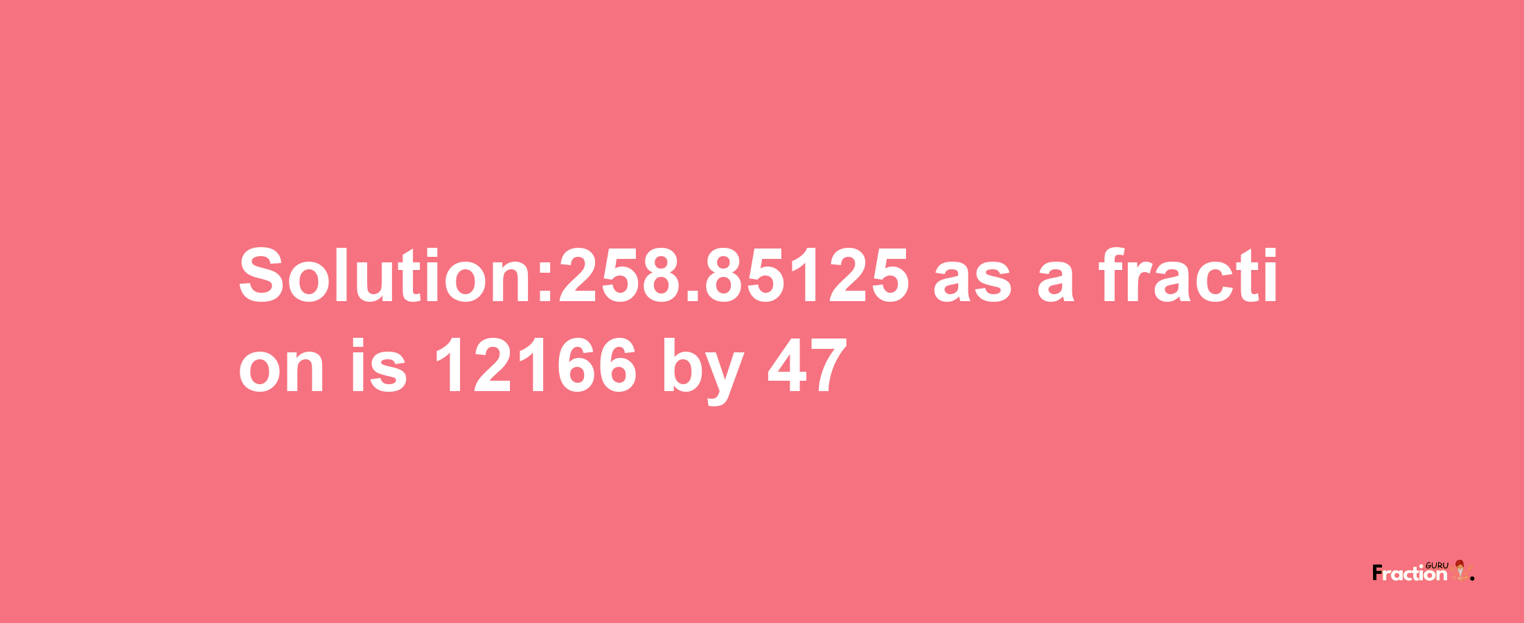 Solution:258.85125 as a fraction is 12166/47