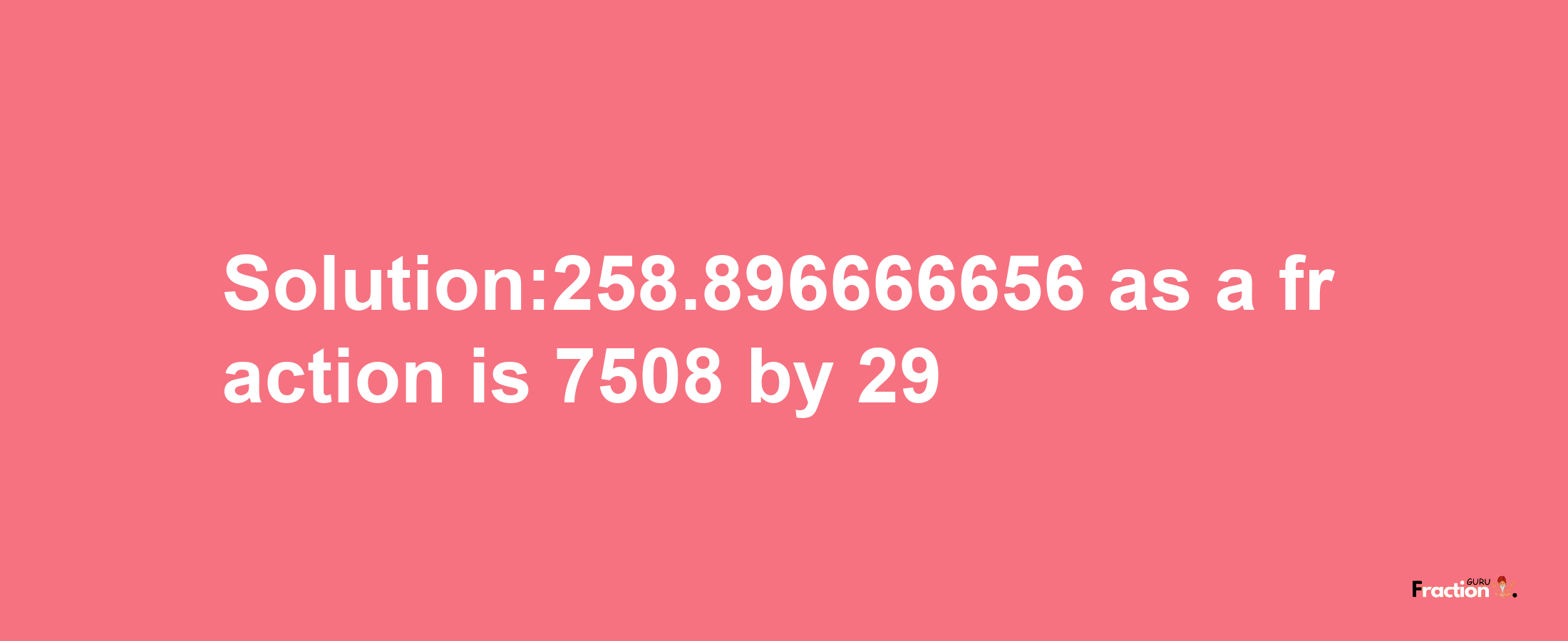 Solution:258.896666656 as a fraction is 7508/29