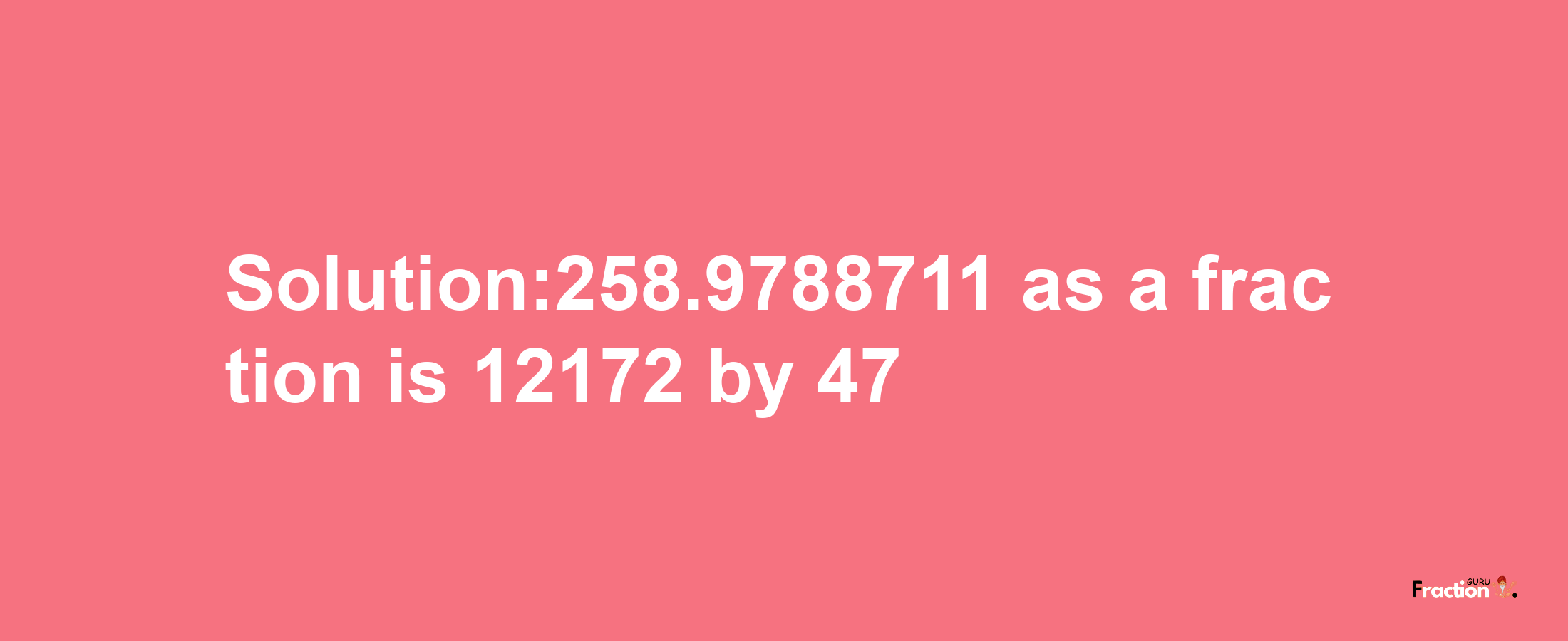 Solution:258.9788711 as a fraction is 12172/47