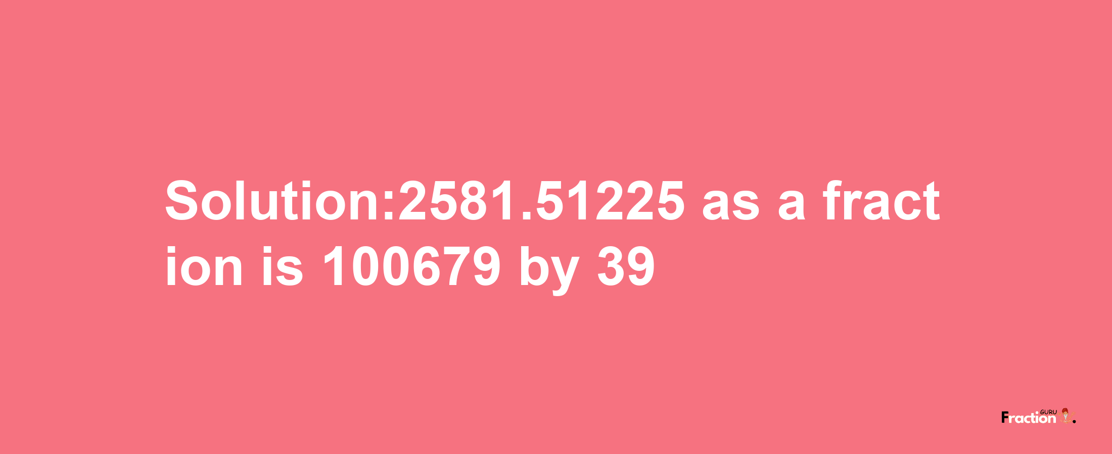 Solution:2581.51225 as a fraction is 100679/39