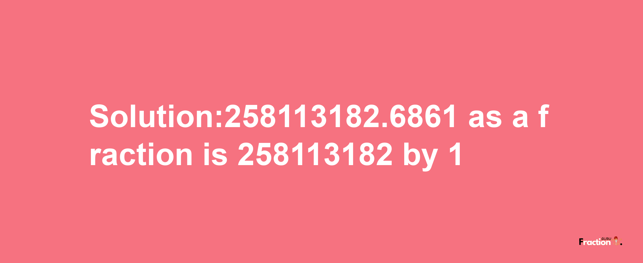 Solution:258113182.6861 as a fraction is 258113182/1