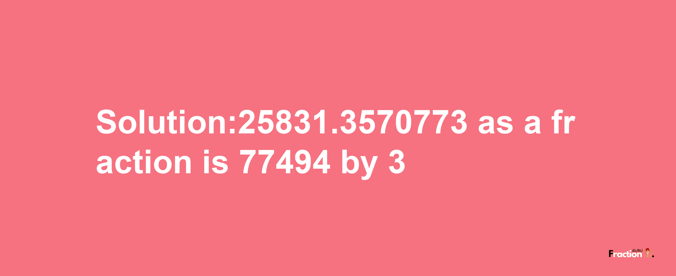 Solution:25831.3570773 as a fraction is 77494/3