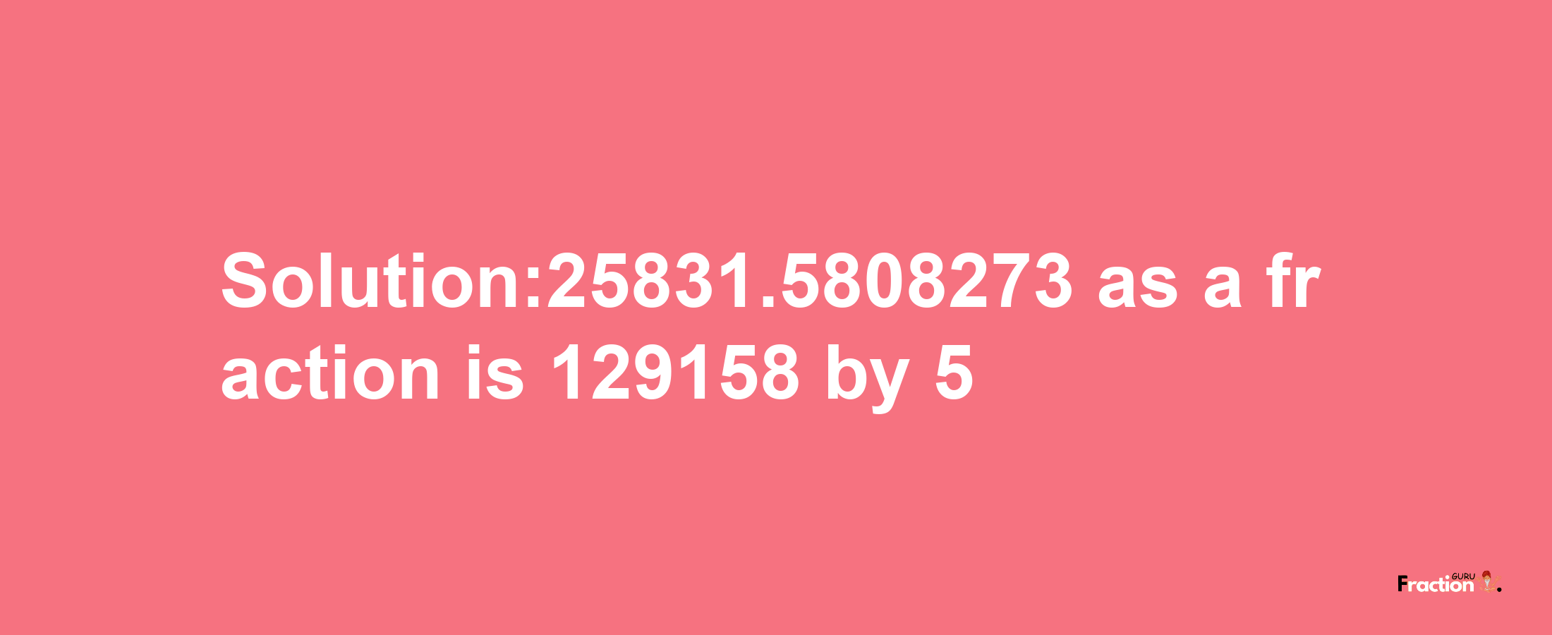 Solution:25831.5808273 as a fraction is 129158/5