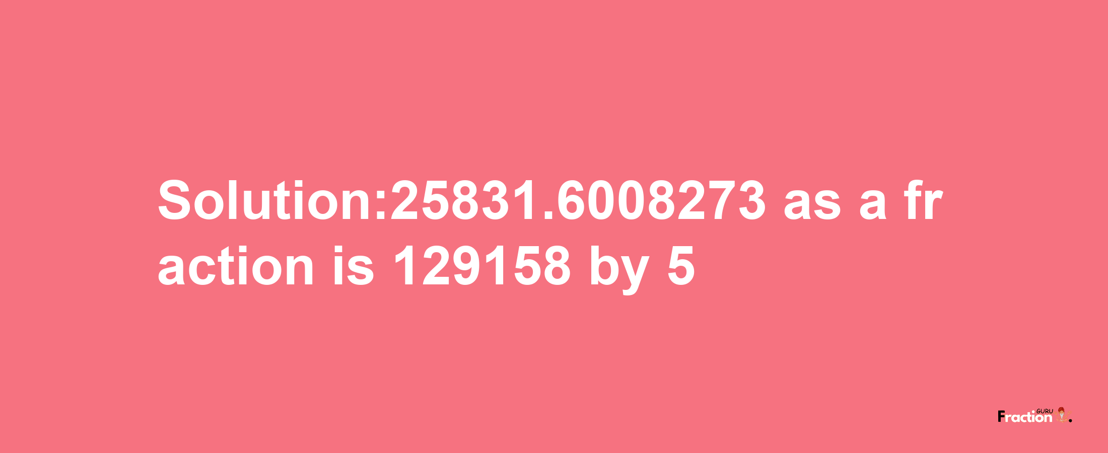 Solution:25831.6008273 as a fraction is 129158/5