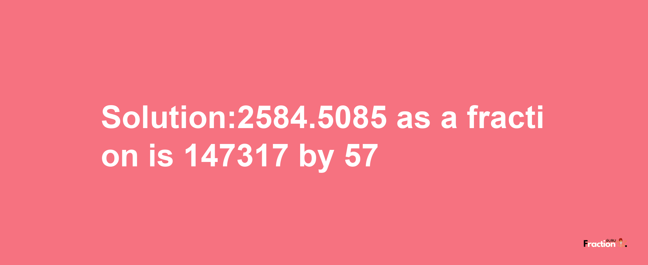 Solution:2584.5085 as a fraction is 147317/57