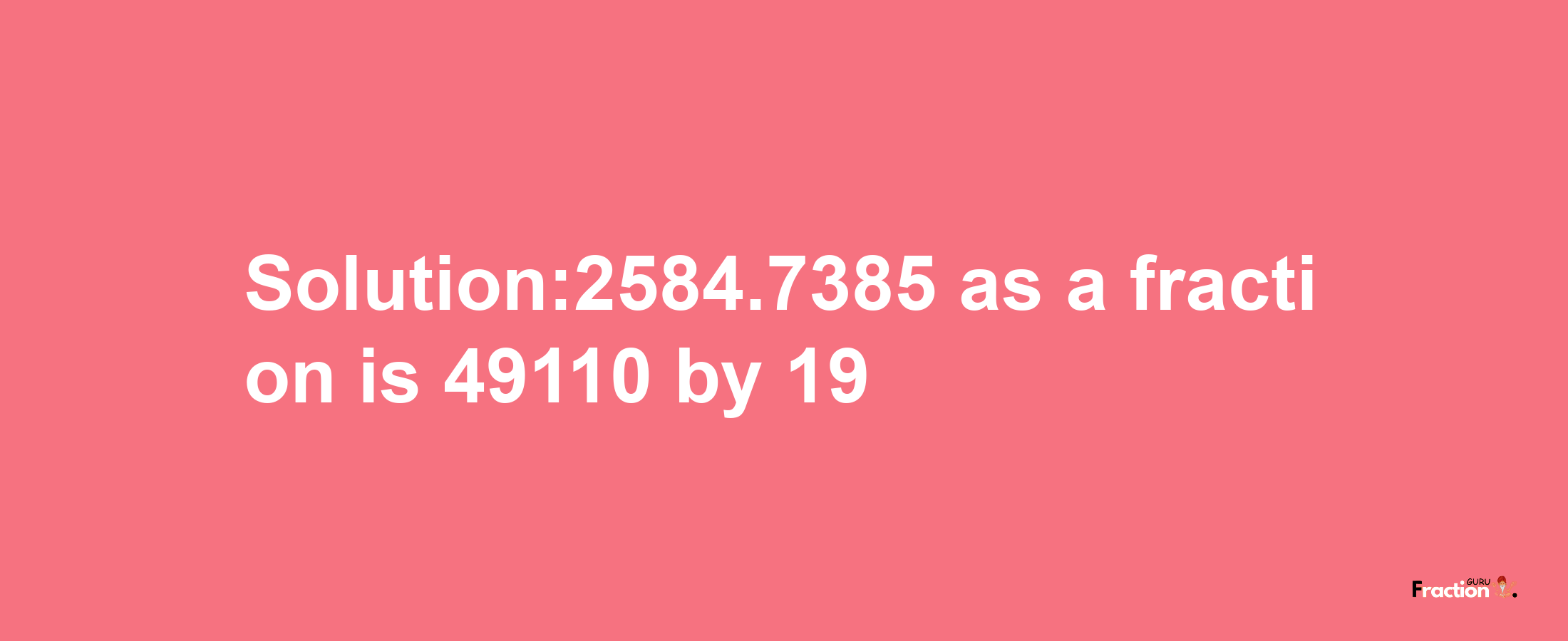 Solution:2584.7385 as a fraction is 49110/19