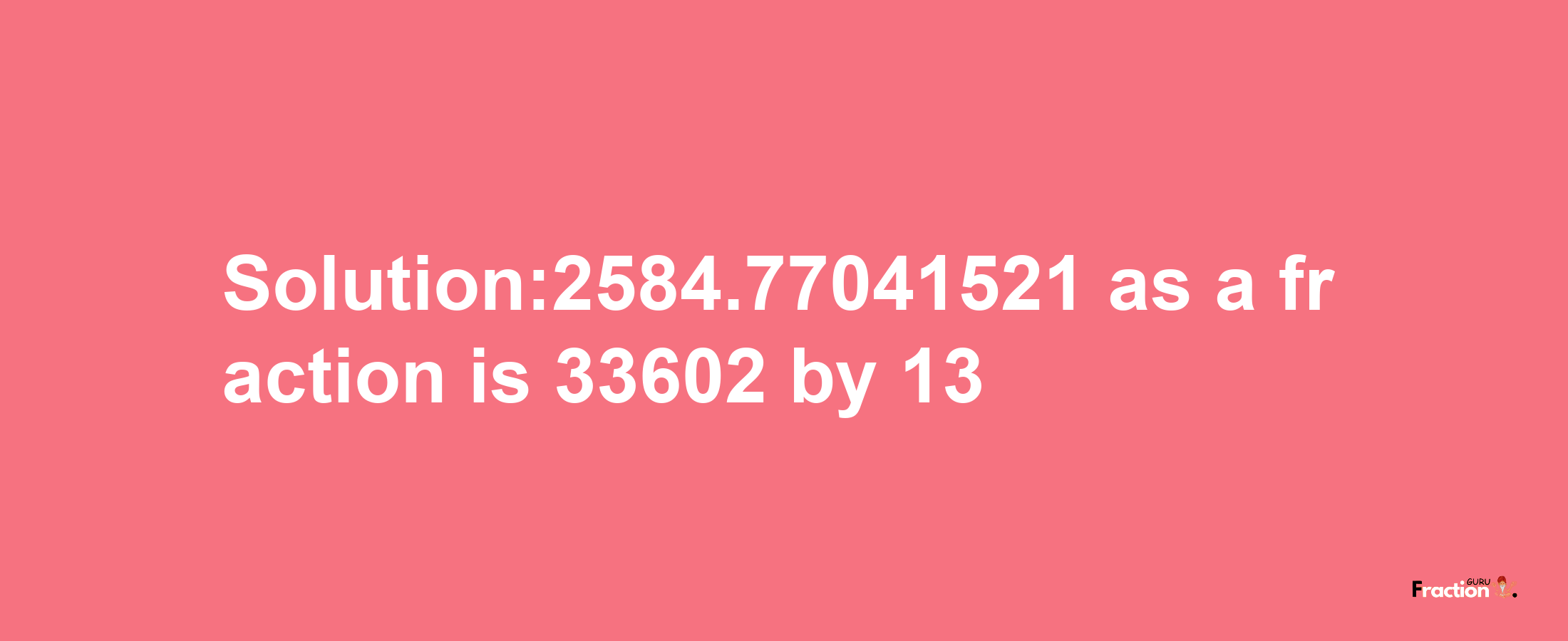 Solution:2584.77041521 as a fraction is 33602/13