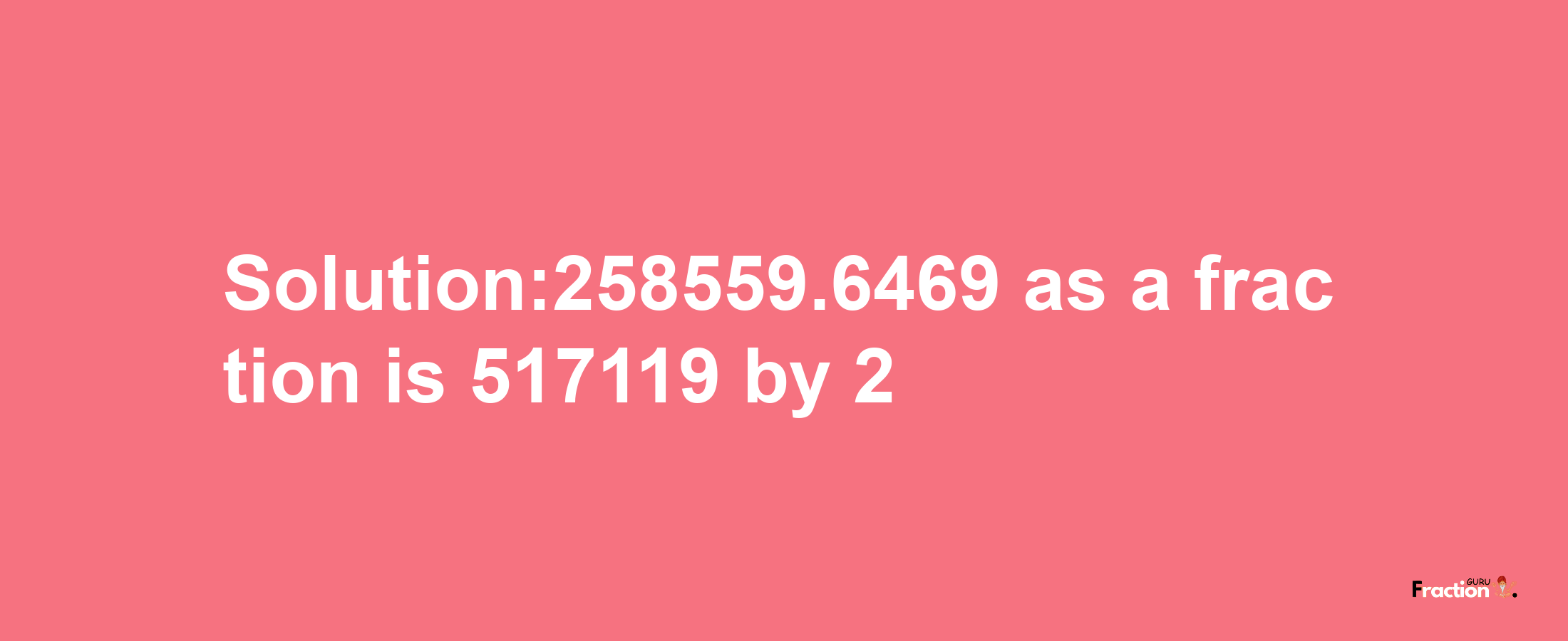 Solution:258559.6469 as a fraction is 517119/2