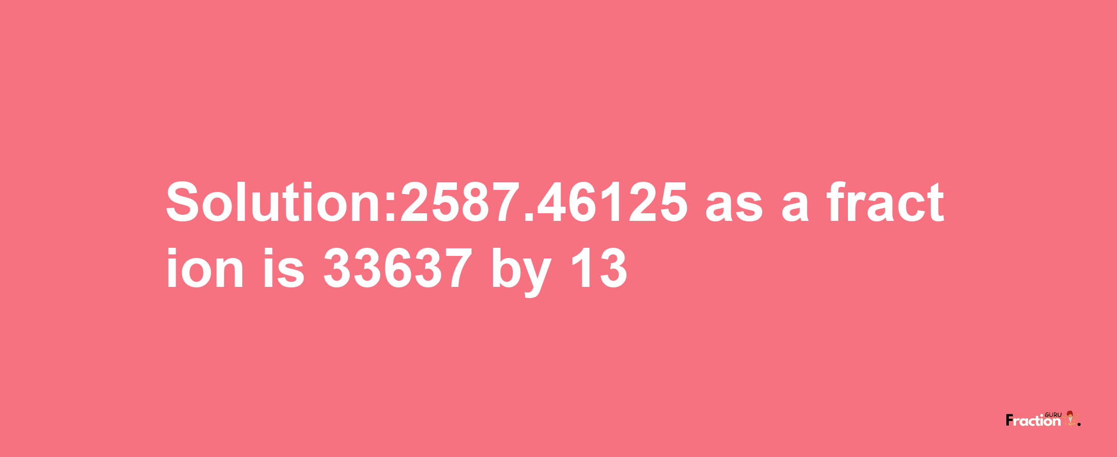 Solution:2587.46125 as a fraction is 33637/13