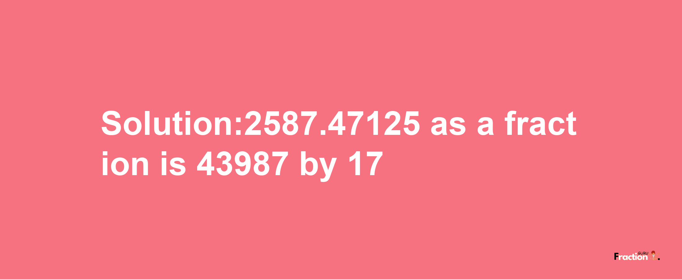 Solution:2587.47125 as a fraction is 43987/17