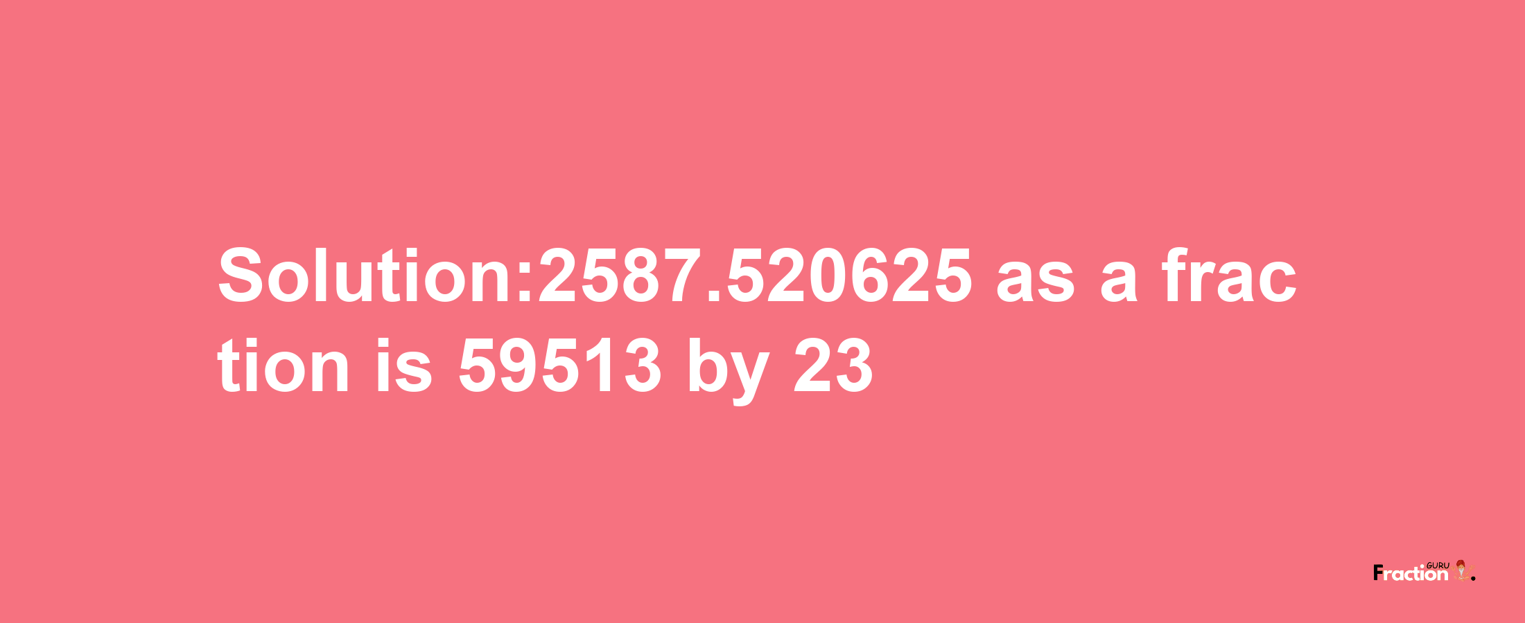 Solution:2587.520625 as a fraction is 59513/23