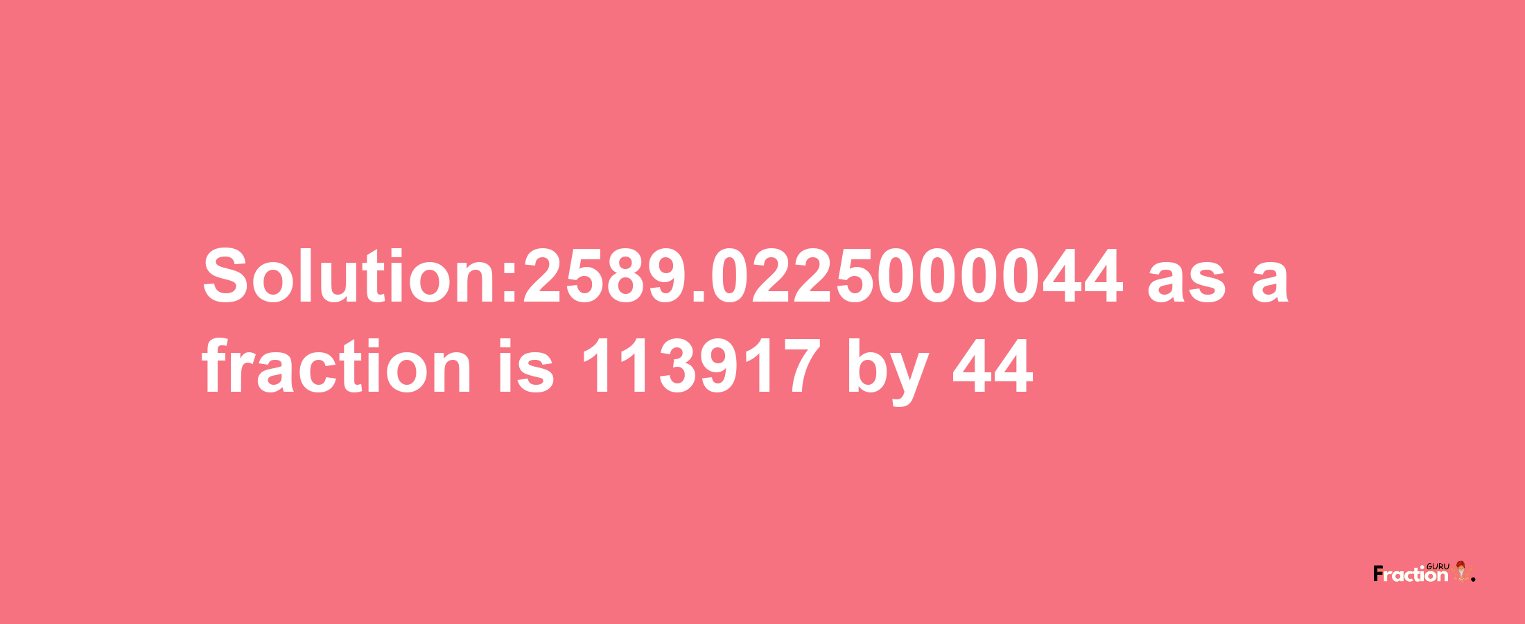 Solution:2589.0225000044 as a fraction is 113917/44