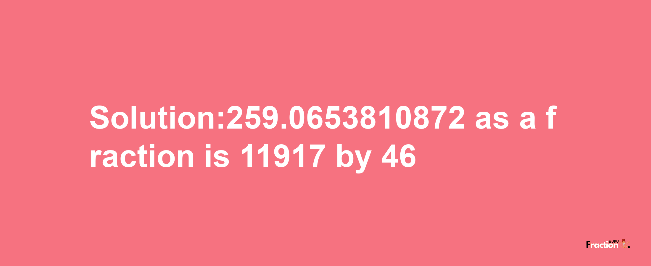 Solution:259.0653810872 as a fraction is 11917/46