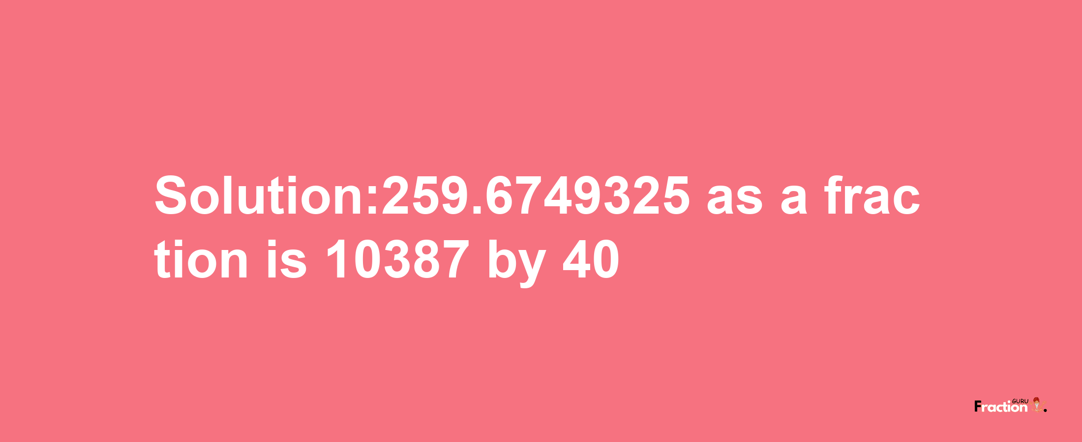 Solution:259.6749325 as a fraction is 10387/40