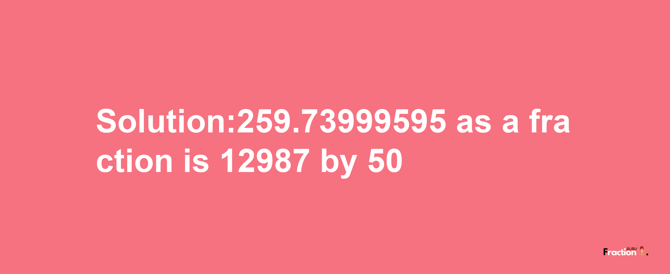 Solution:259.73999595 as a fraction is 12987/50