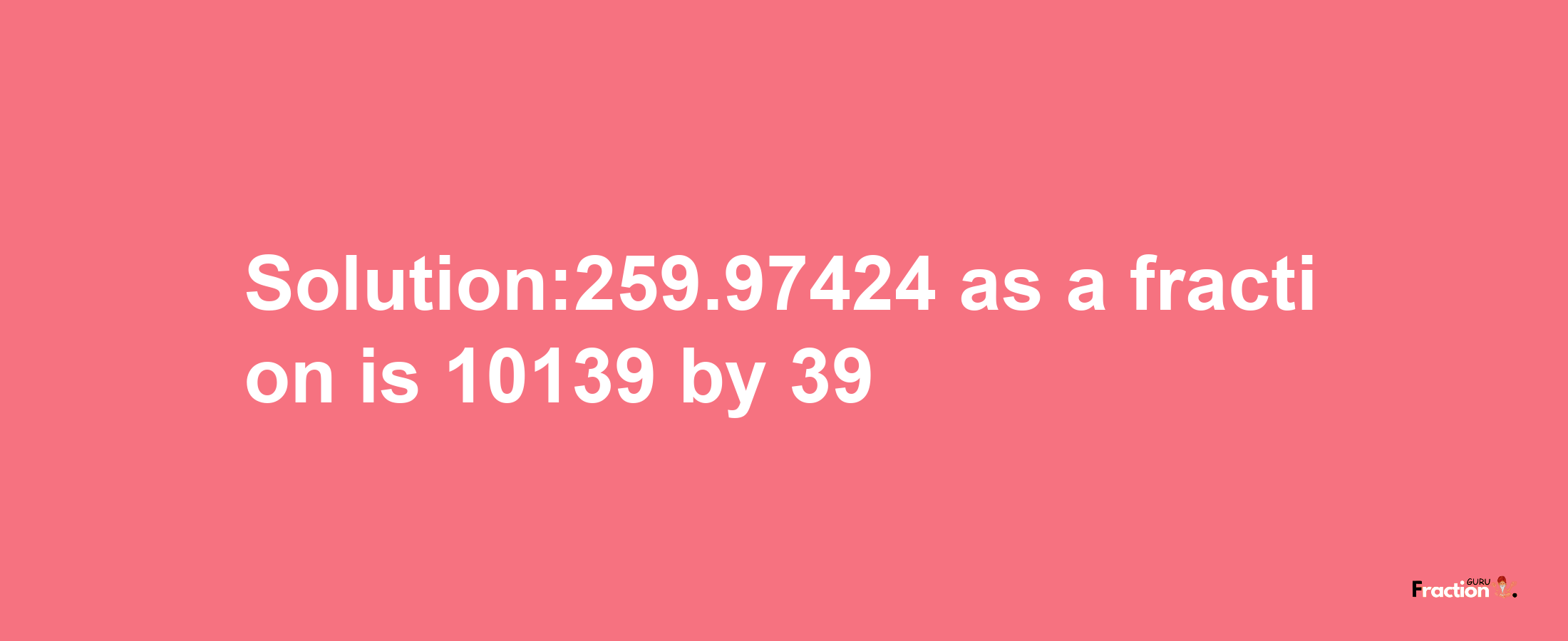 Solution:259.97424 as a fraction is 10139/39