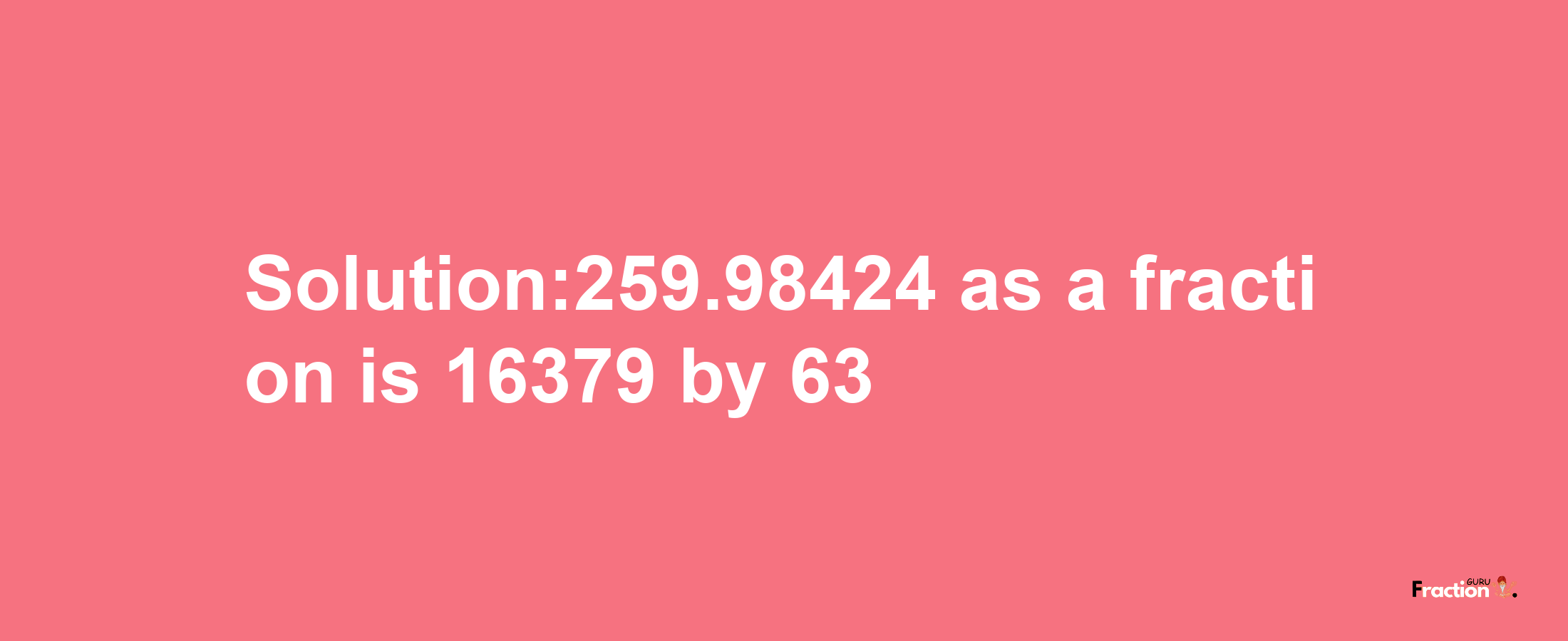 Solution:259.98424 as a fraction is 16379/63