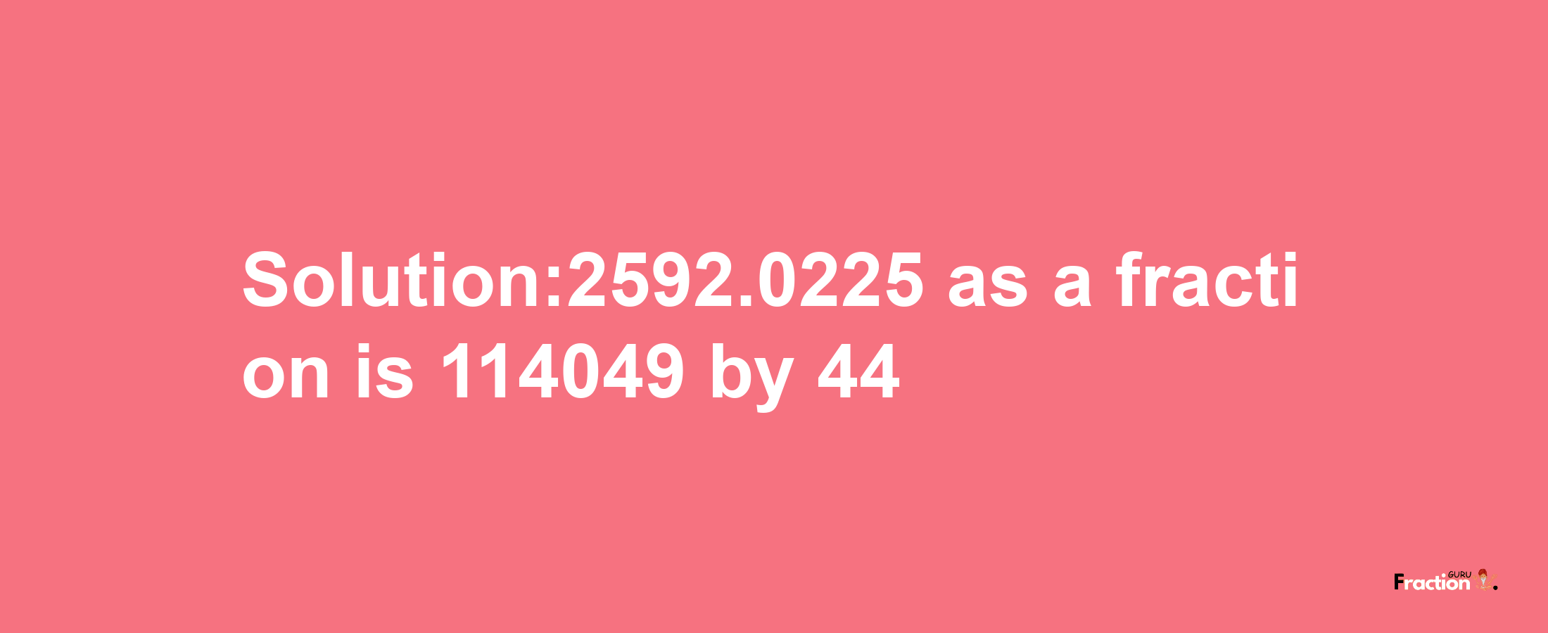 Solution:2592.0225 as a fraction is 114049/44