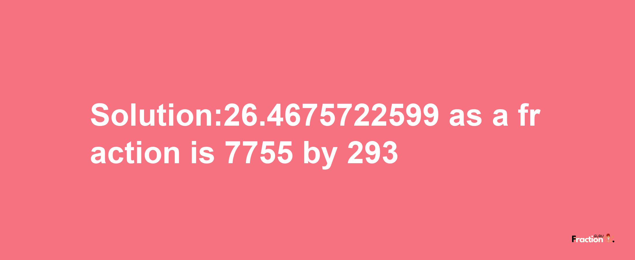 Solution:26.4675722599 as a fraction is 7755/293