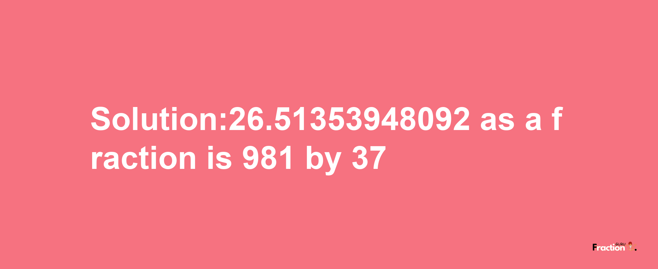 Solution:26.51353948092 as a fraction is 981/37