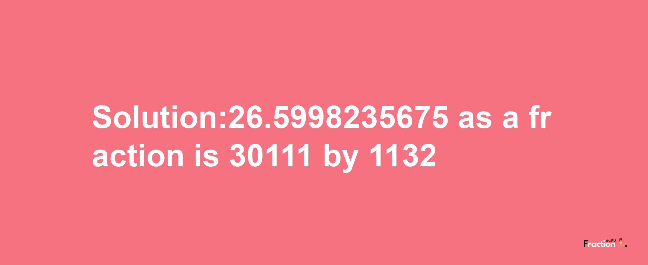 Solution:26.5998235675 as a fraction is 30111/1132