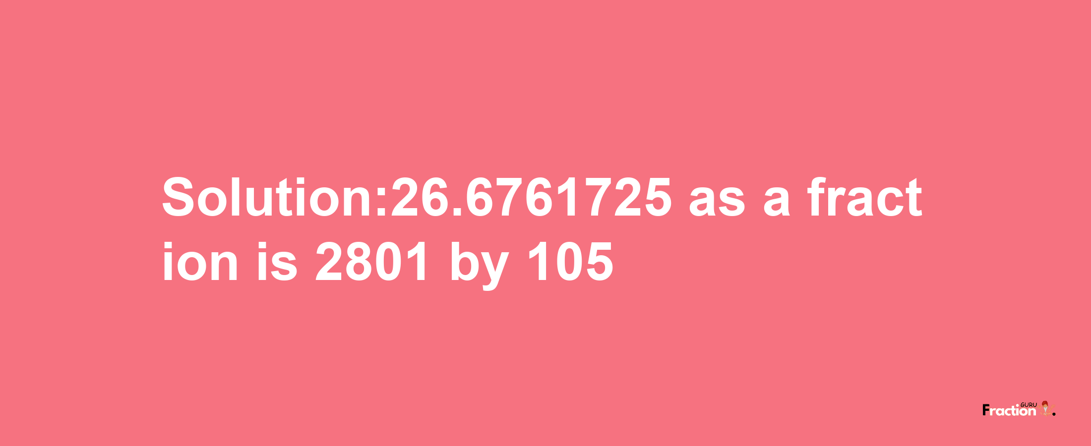 Solution:26.6761725 as a fraction is 2801/105