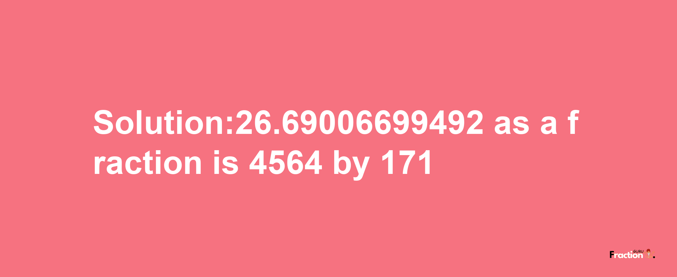 Solution:26.69006699492 as a fraction is 4564/171