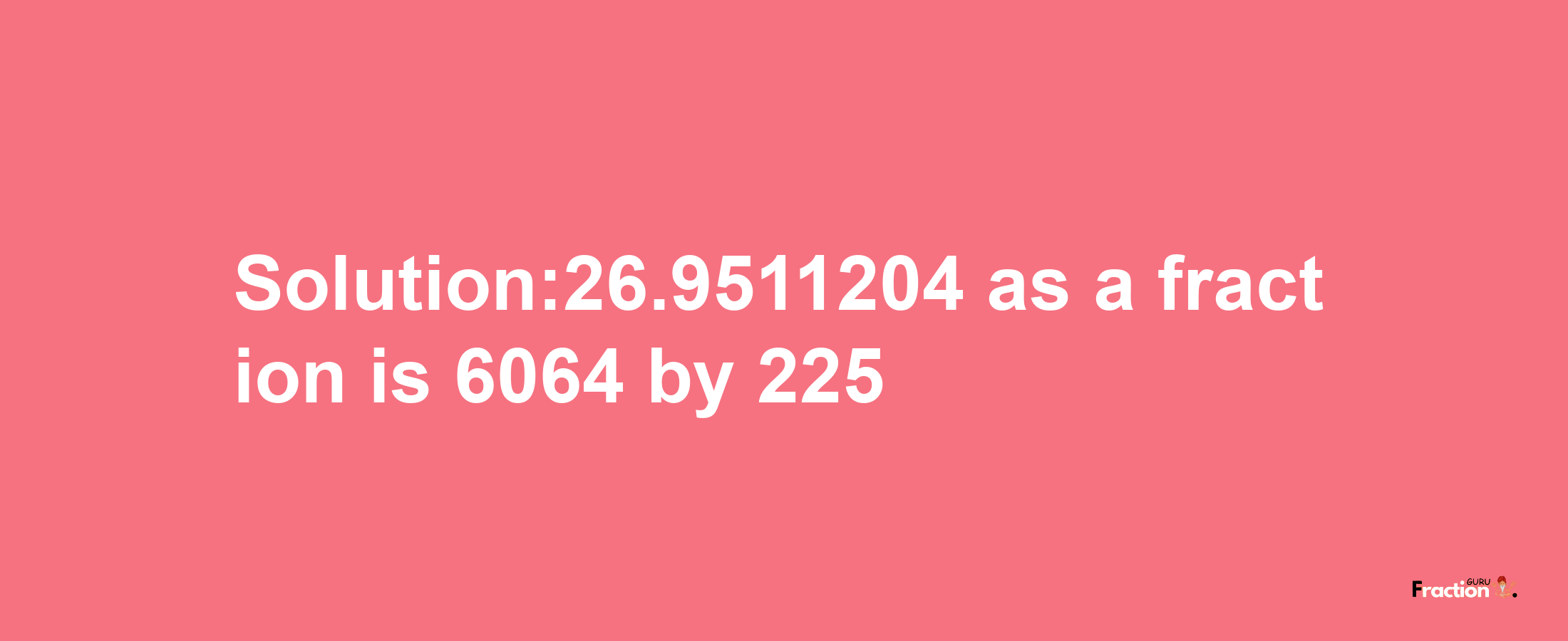 Solution:26.9511204 as a fraction is 6064/225