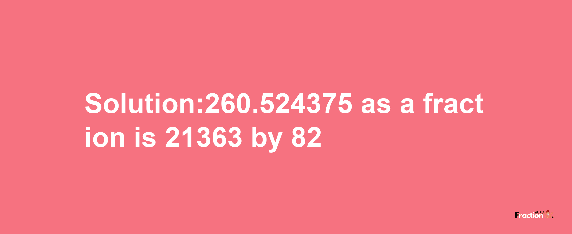 Solution:260.524375 as a fraction is 21363/82