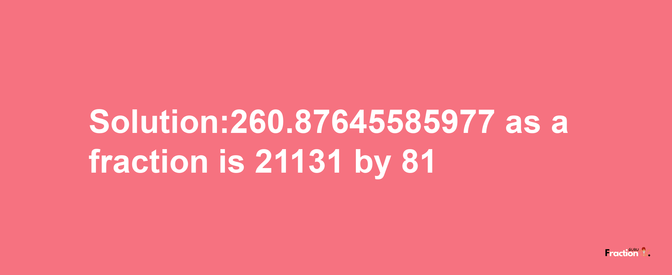 Solution:260.87645585977 as a fraction is 21131/81