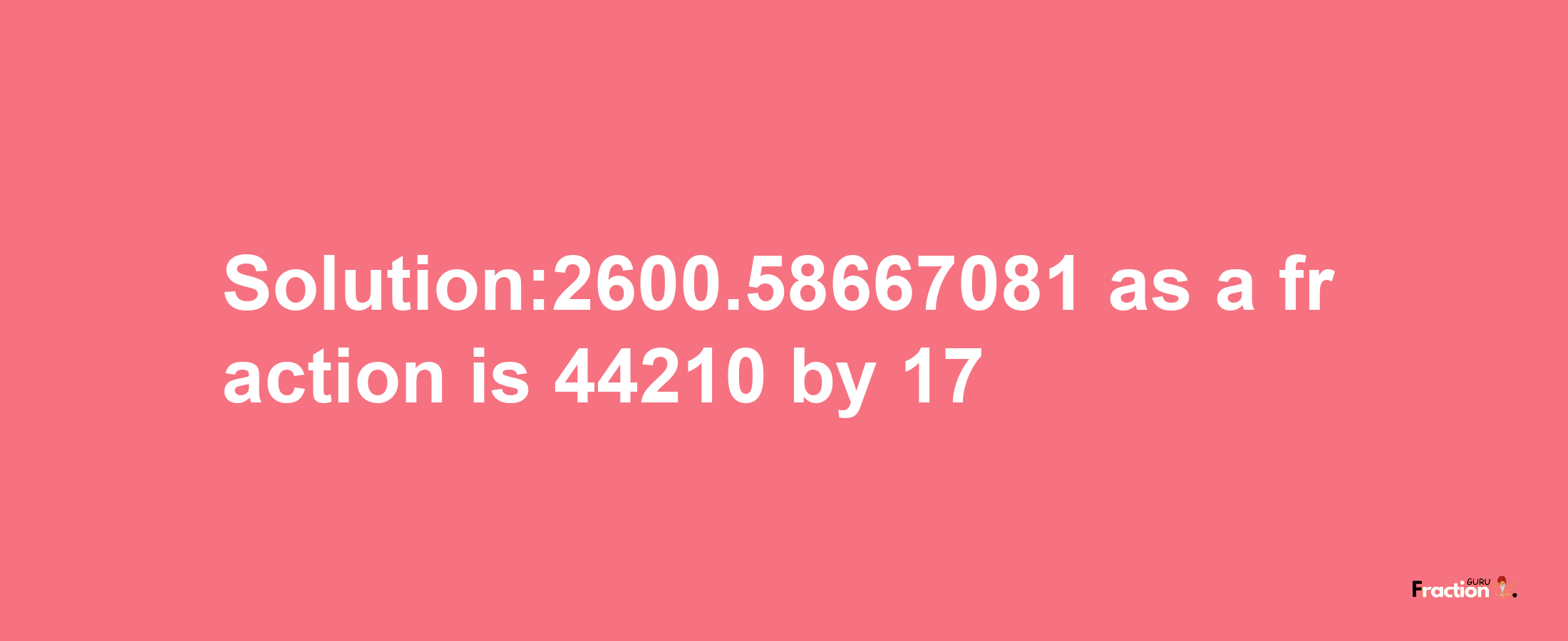 Solution:2600.58667081 as a fraction is 44210/17