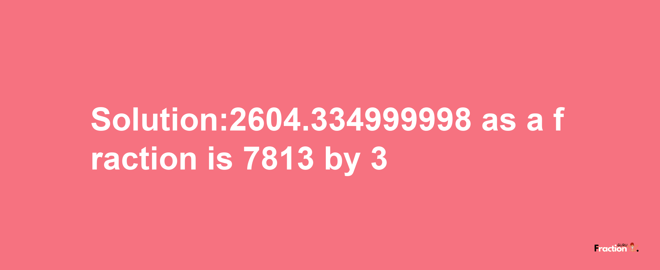 Solution:2604.334999998 as a fraction is 7813/3