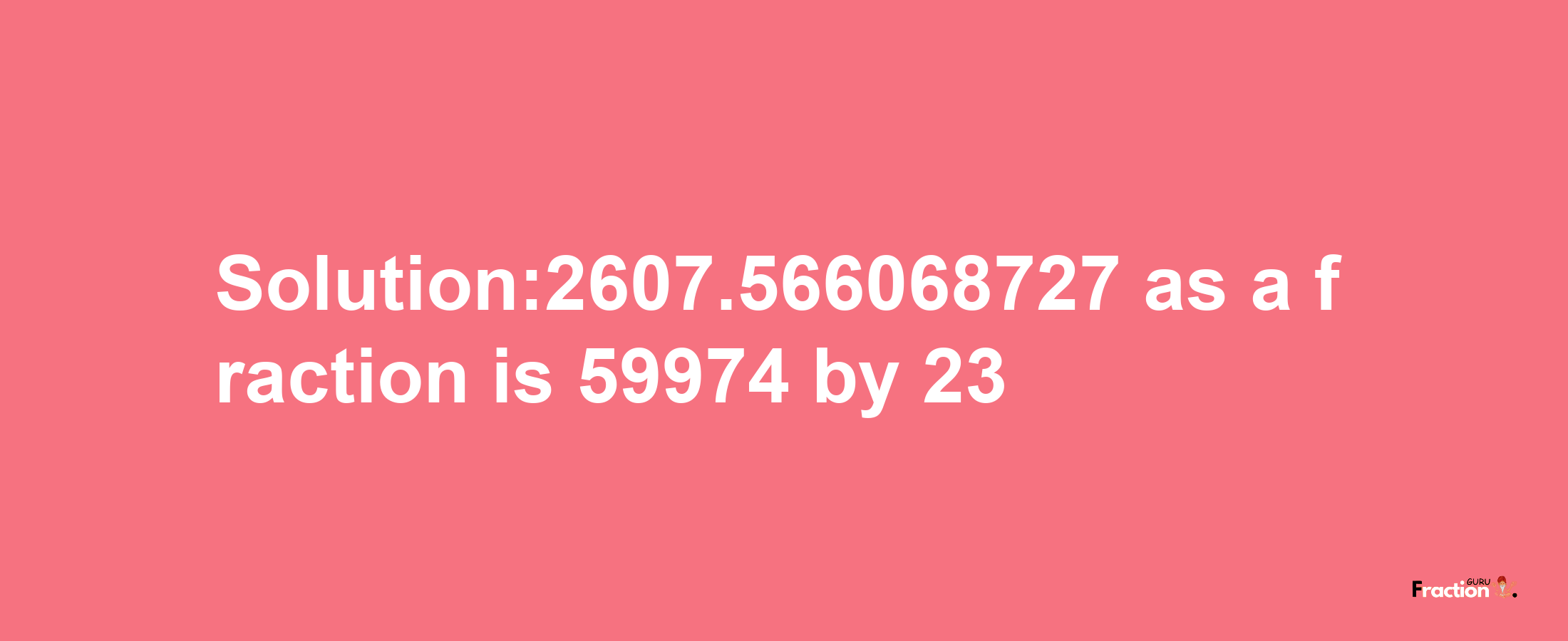 Solution:2607.566068727 as a fraction is 59974/23