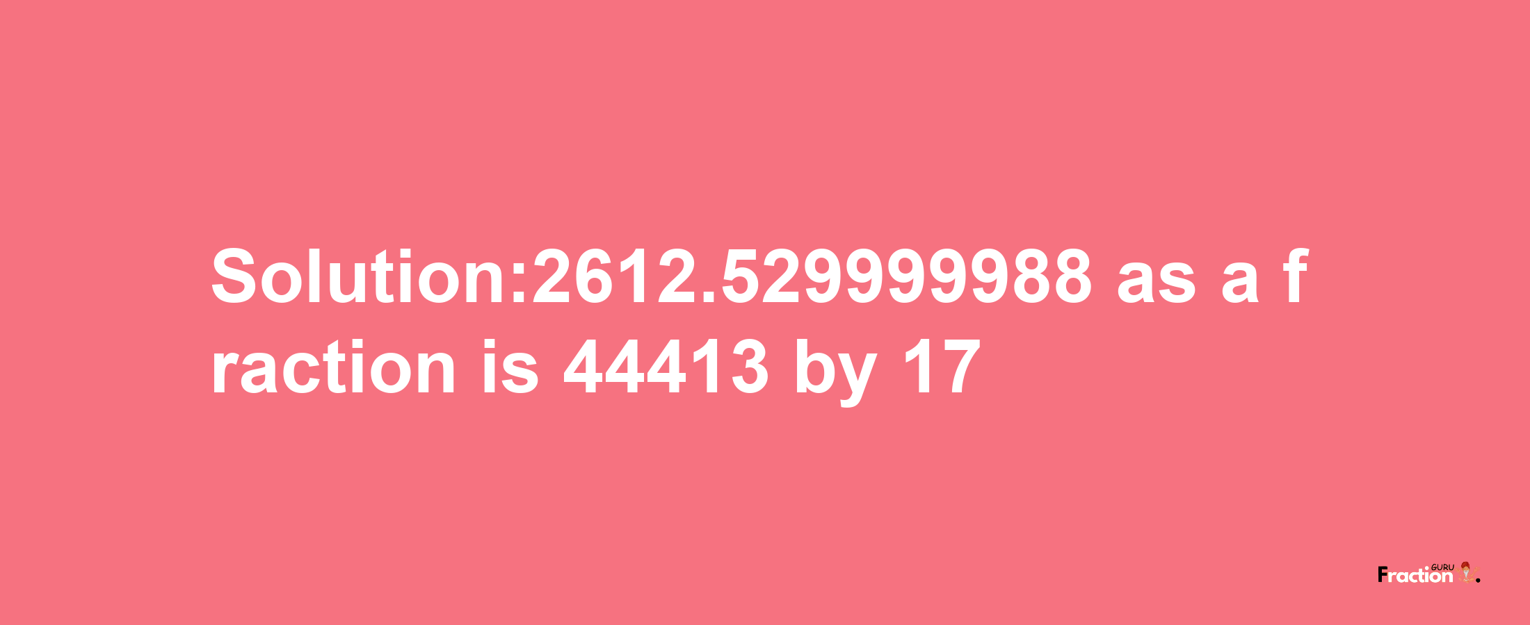 Solution:2612.529999988 as a fraction is 44413/17