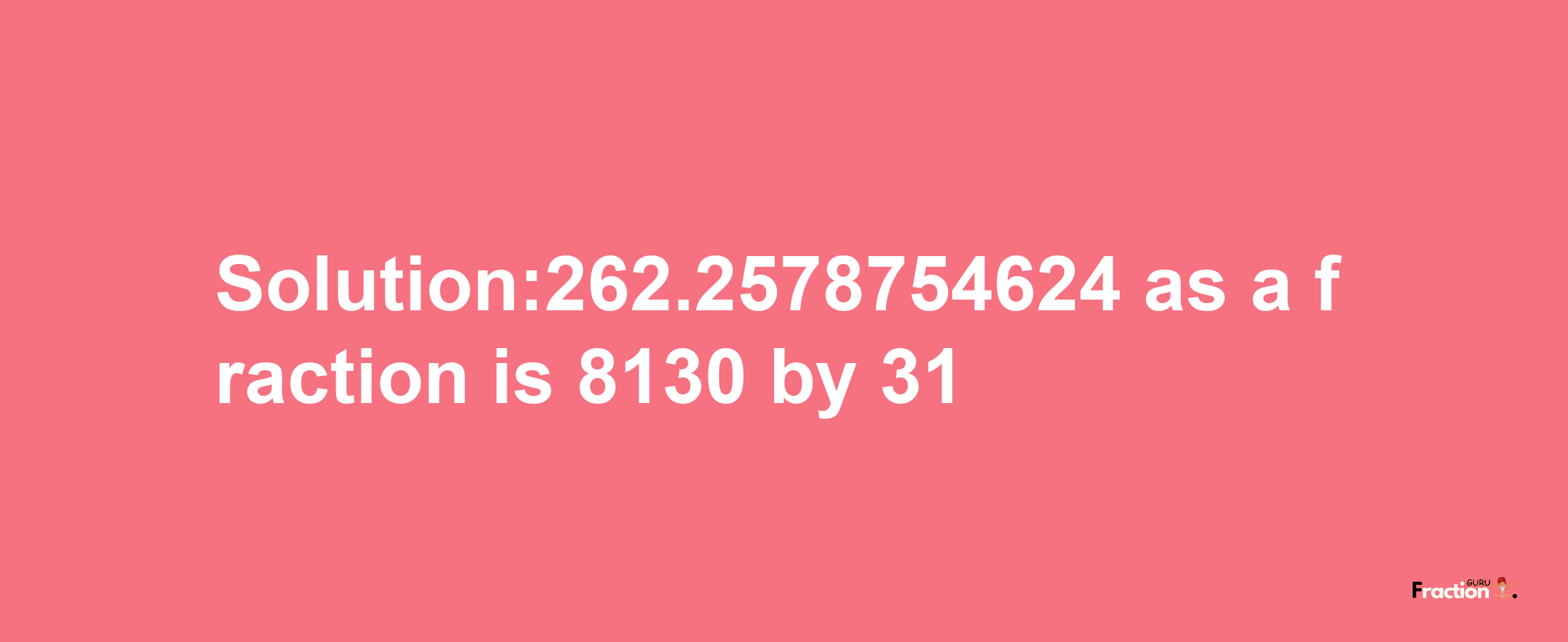 Solution:262.2578754624 as a fraction is 8130/31