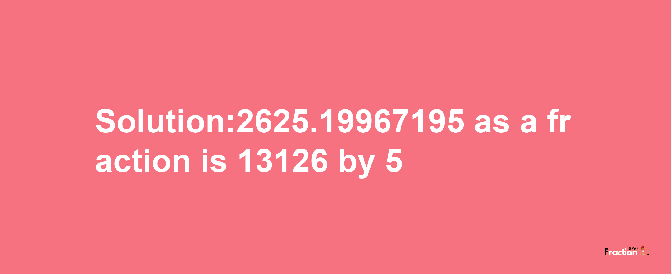 Solution:2625.19967195 as a fraction is 13126/5