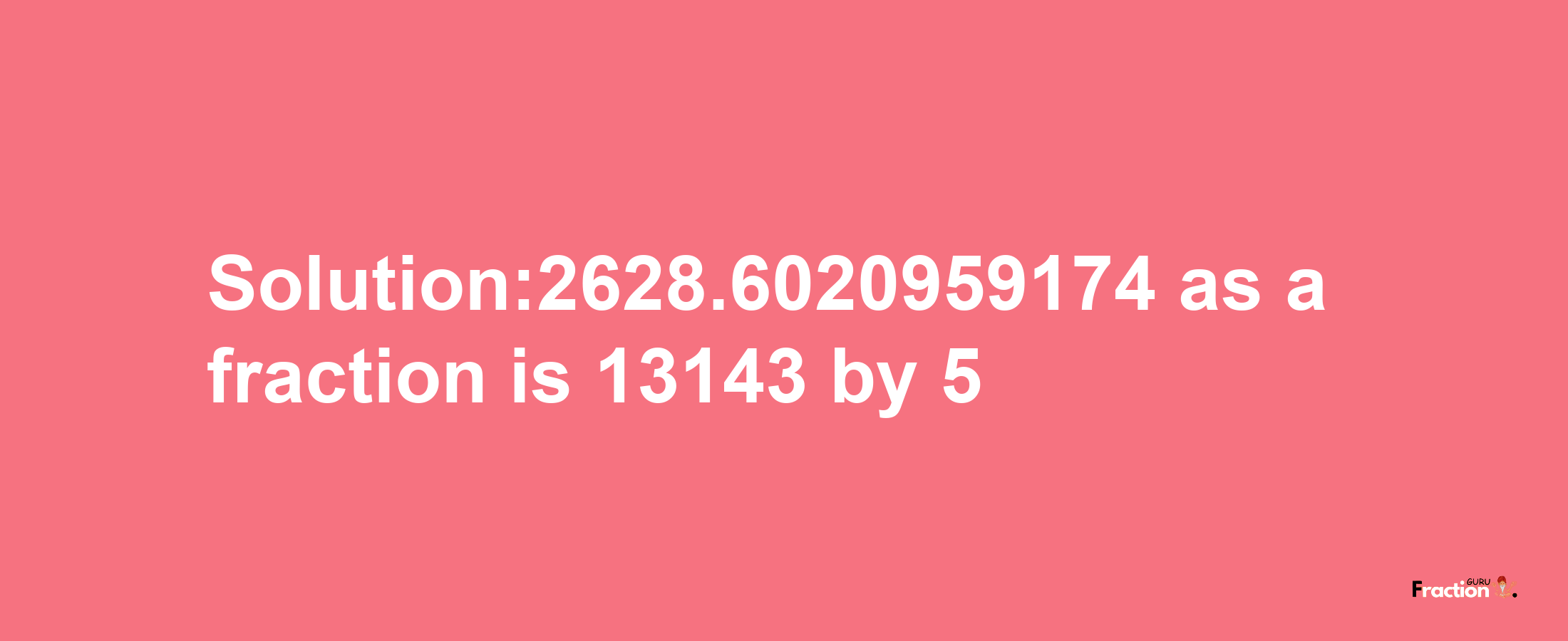 Solution:2628.6020959174 as a fraction is 13143/5