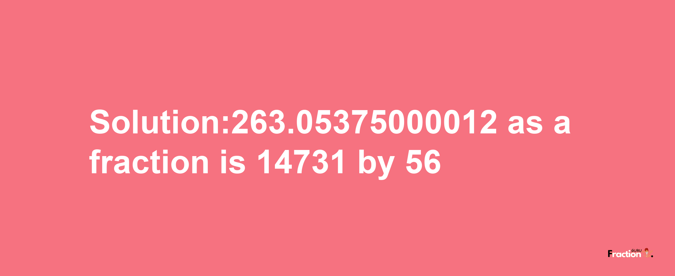 Solution:263.05375000012 as a fraction is 14731/56