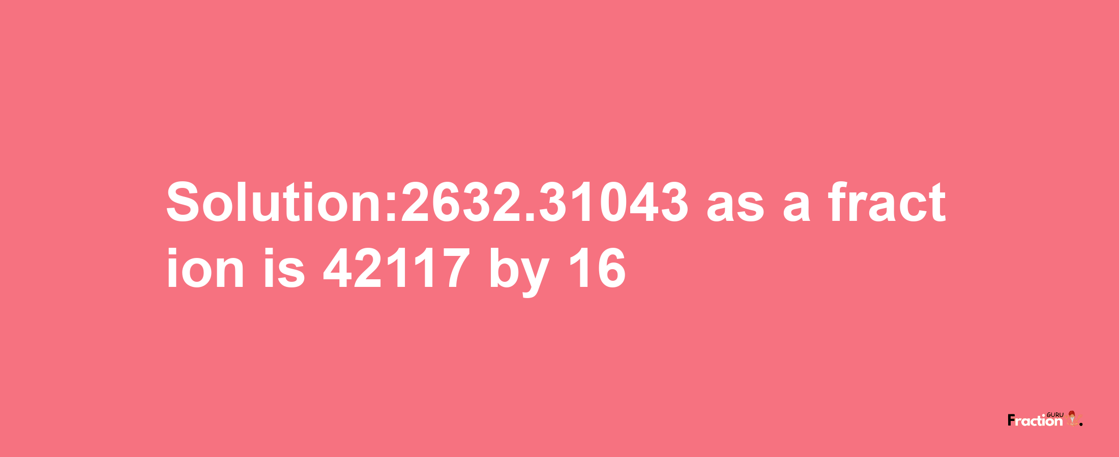 Solution:2632.31043 as a fraction is 42117/16