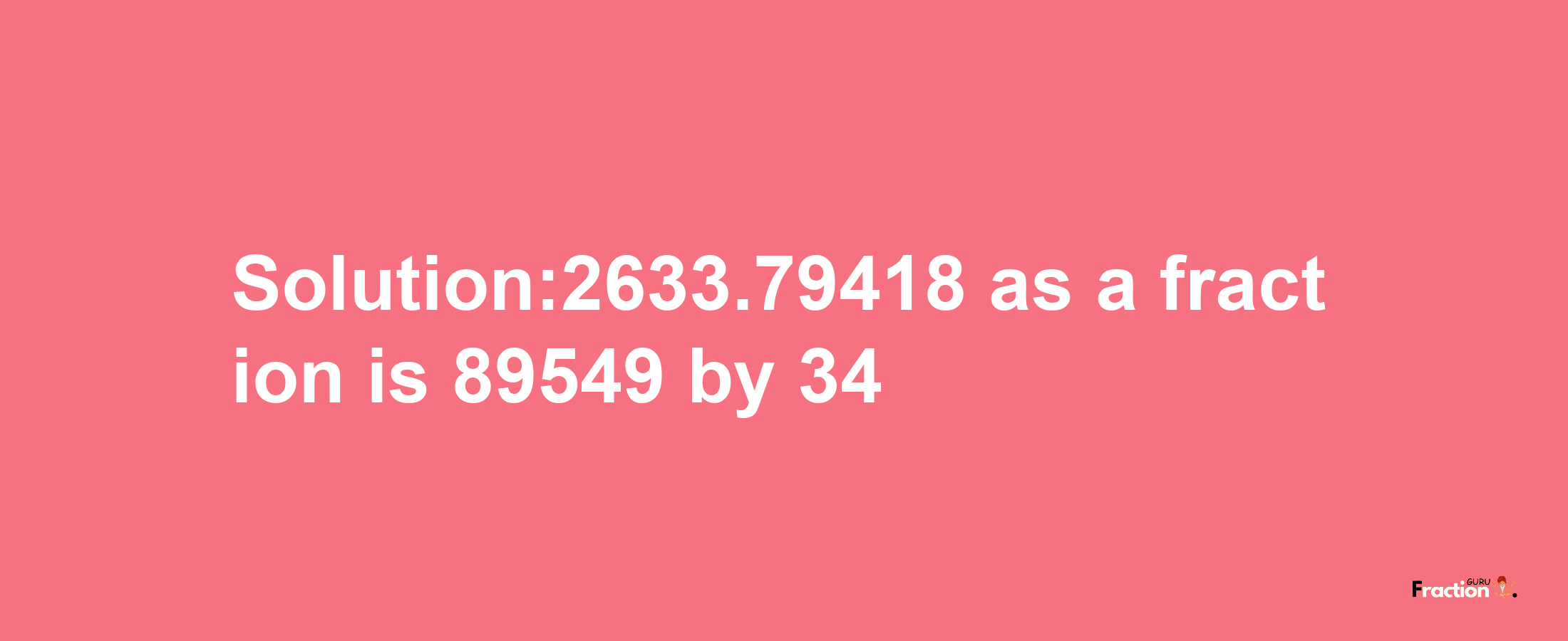 Solution:2633.79418 as a fraction is 89549/34