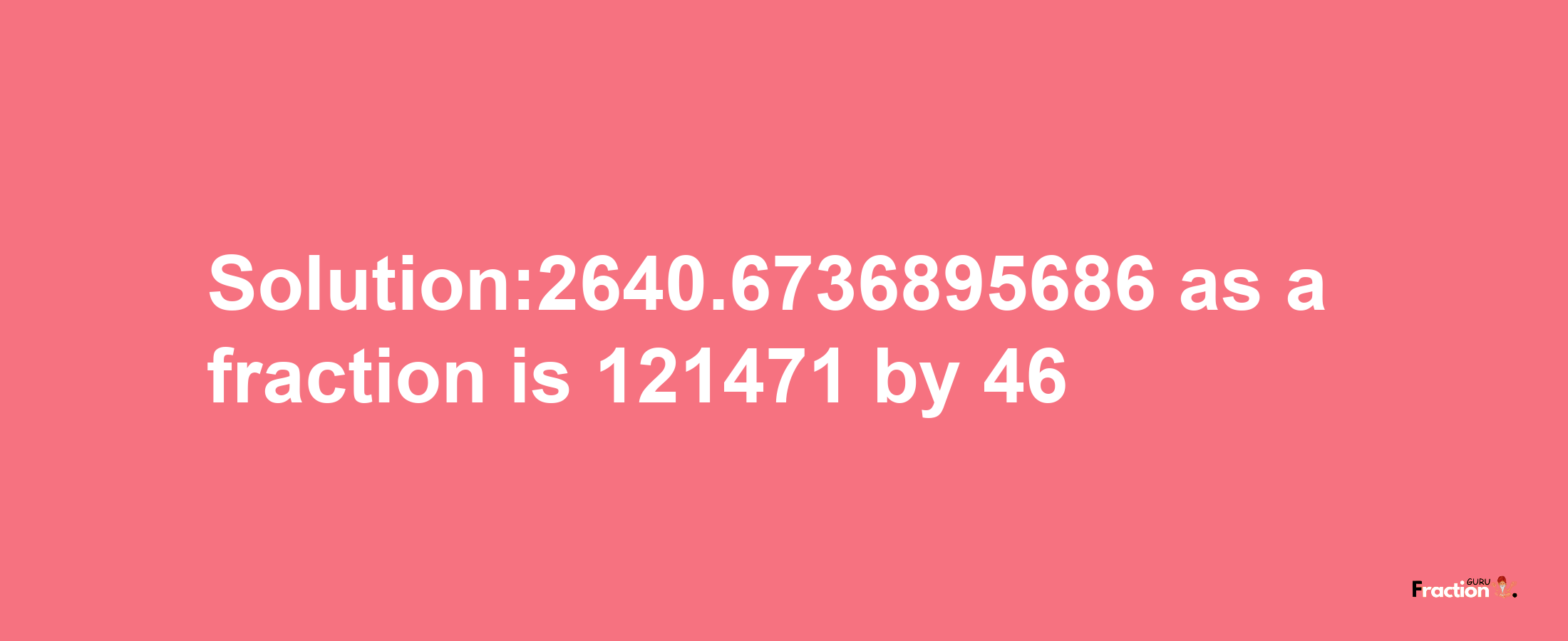 Solution:2640.6736895686 as a fraction is 121471/46