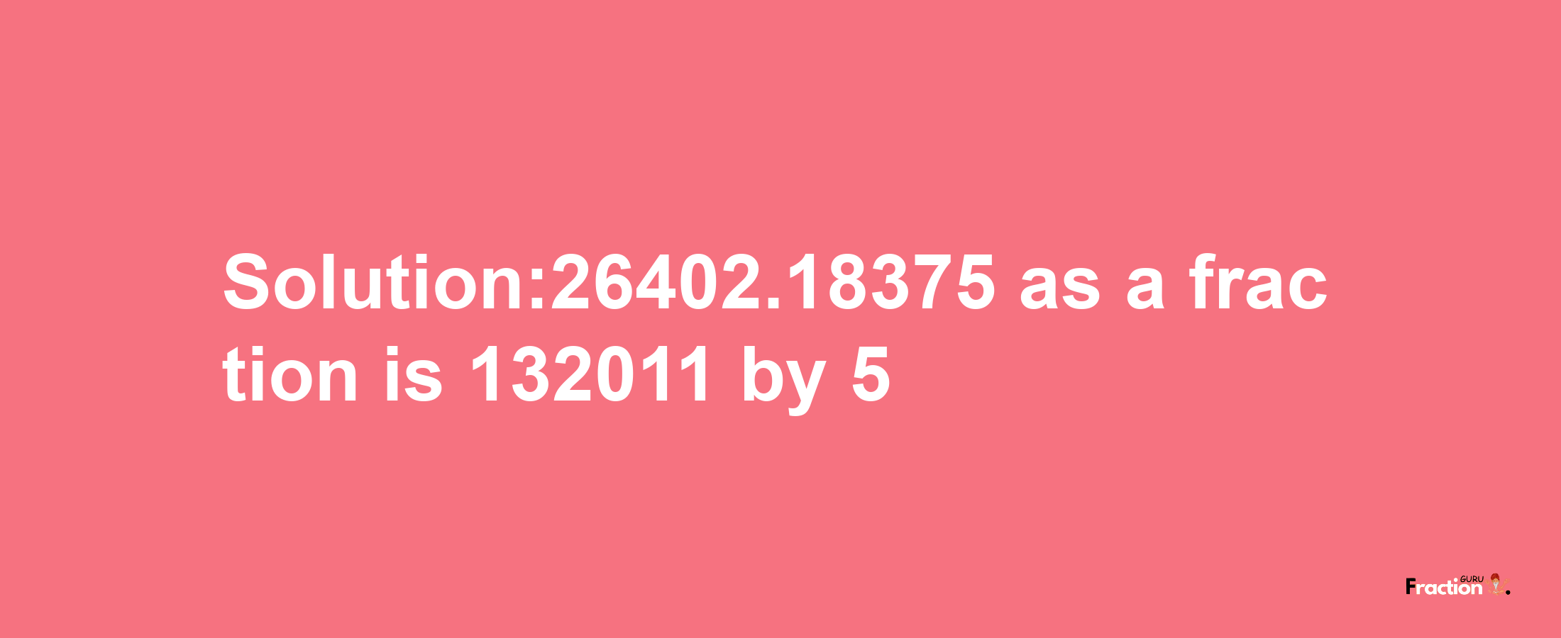 Solution:26402.18375 as a fraction is 132011/5