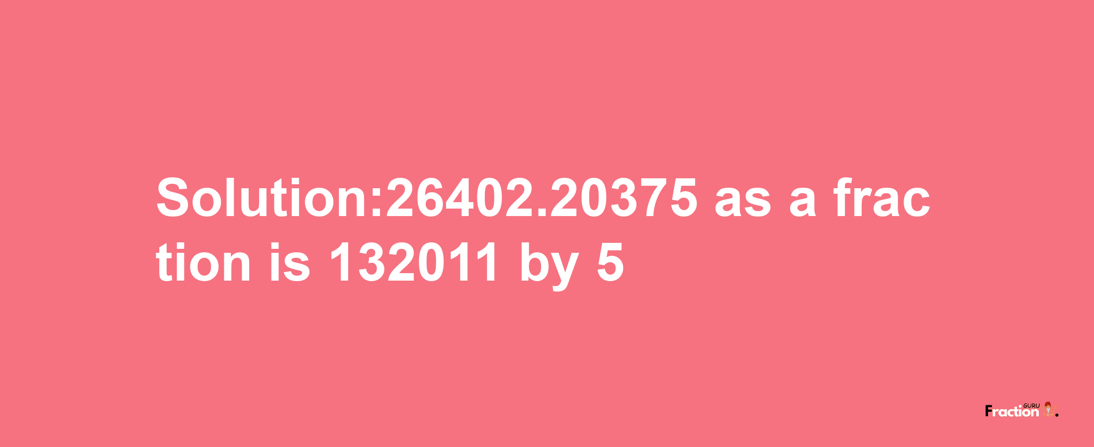 Solution:26402.20375 as a fraction is 132011/5