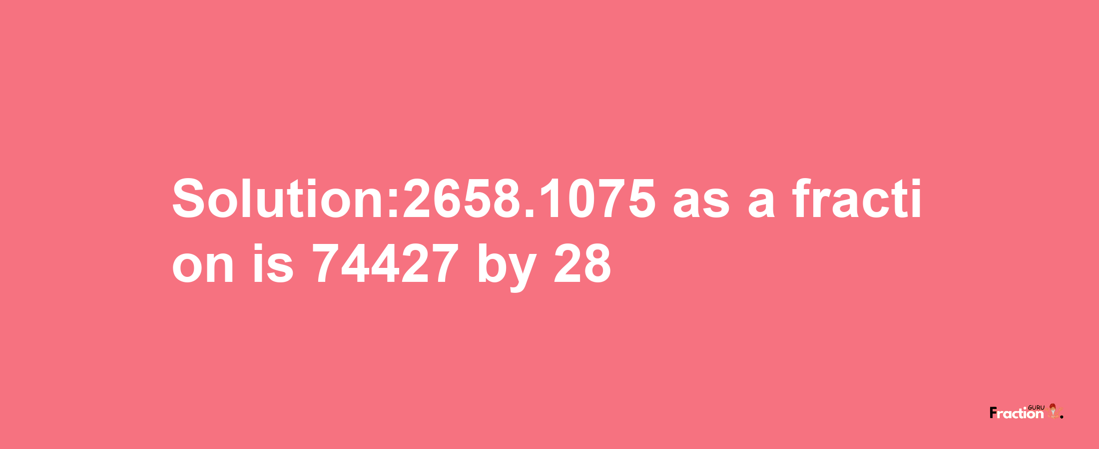 Solution:2658.1075 as a fraction is 74427/28