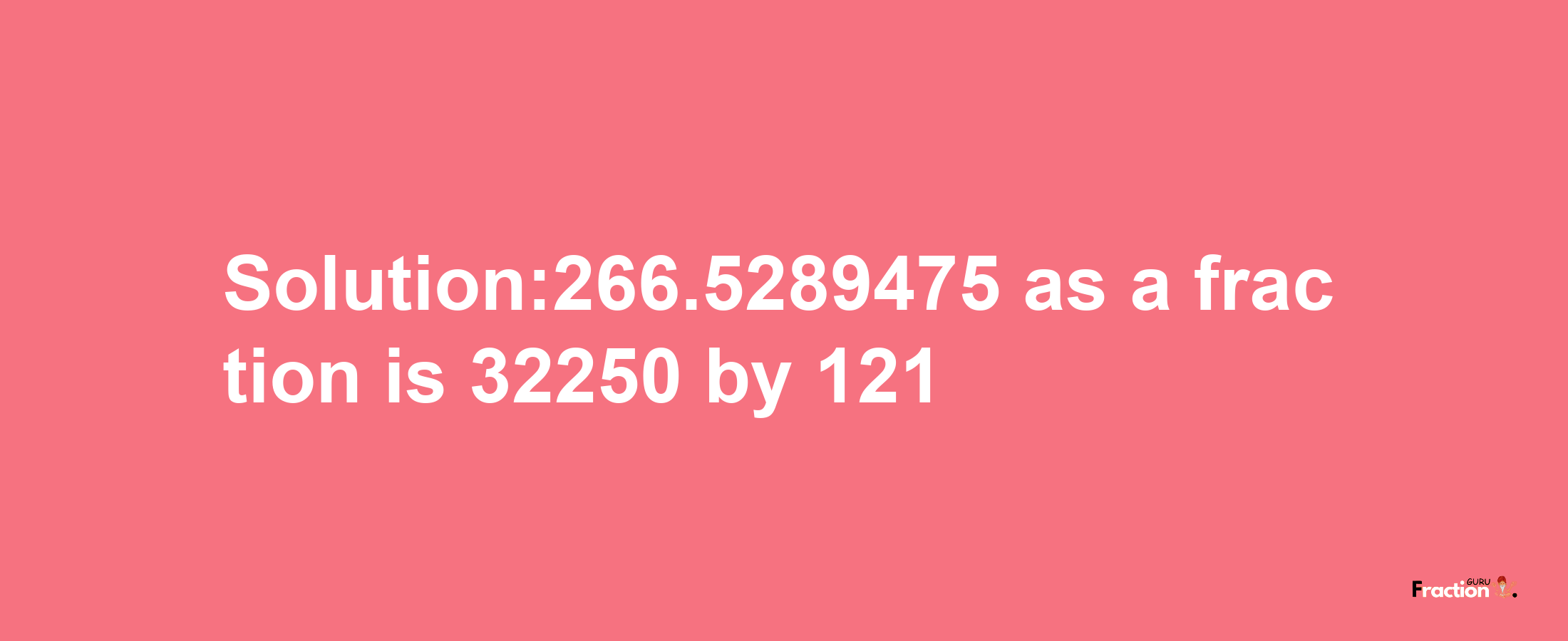 Solution:266.5289475 as a fraction is 32250/121